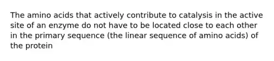 The amino acids that actively contribute to catalysis in the active site of an enzyme do not have to be located close to each other in the primary sequence (the linear sequence of amino acids) of the protein