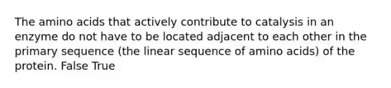 The amino acids that actively contribute to catalysis in an enzyme do not have to be located adjacent to each other in the primary sequence (the linear sequence of amino acids) of the protein. False True