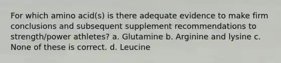 For which amino acid(s) is there adequate evidence to make firm conclusions and subsequent supplement recommendations to strength/power athletes? a. Glutamine b. Arginine and lysine c. None of these is correct. d. Leucine