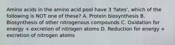 Amino acids in the amino acid pool have 3 'fates', which of the following is NOT one of these? A. Protein biosynthesis B. Biosynthesis of other nitrogenous compounds C. Oxidation for energy + excretion of nitrogen atoms D. Reduction for energy + excretion of nitrogen atoms