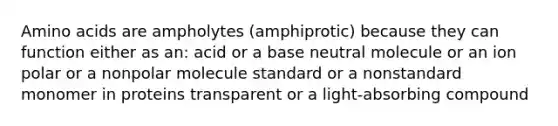 <a href='https://www.questionai.com/knowledge/k9gb720LCl-amino-acids' class='anchor-knowledge'>amino acids</a> are ampholytes (amphiprotic) because they can function either as an: acid or a base neutral molecule or an ion polar or a nonpolar molecule standard or a nonstandard monomer in proteins transparent or a light-absorbing compound