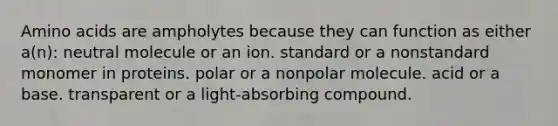 Amino acids are ampholytes because they can function as either a(n): neutral molecule or an ion. standard or a nonstandard monomer in proteins. polar or a nonpolar molecule. acid or a base. transparent or a light-absorbing compound.