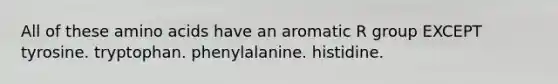 All of these amino acids have an aromatic R group EXCEPT tyrosine. tryptophan. phenylalanine. histidine.