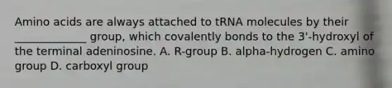 Amino acids are always attached to tRNA molecules by their _____________ group, which covalently bonds to the 3'-hydroxyl of the terminal adeninosine. A. R-group B. alpha-hydrogen C. amino group D. carboxyl group