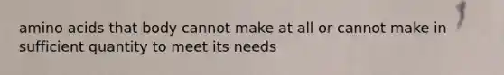 amino acids that body cannot make at all or cannot make in sufficient quantity to meet its needs