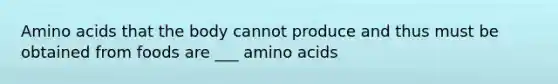 Amino acids that the body cannot produce and thus must be obtained from foods are ___ amino acids