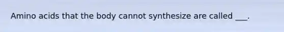 Amino acids that the body cannot synthesize are called ___.