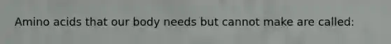 Amino acids that our body needs but cannot make are called: