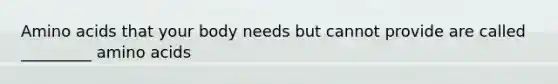 Amino acids that your body needs but cannot provide are called _________ amino acids
