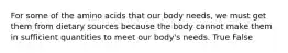For some of the amino acids that our body needs, we must get them from dietary sources because the body cannot make them in sufficient quantities to meet our body's needs. True False