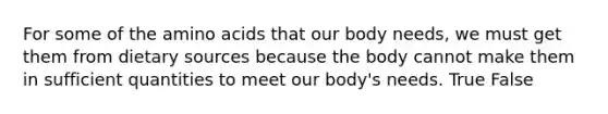 For some of the amino acids that our body needs, we must get them from dietary sources because the body cannot make them in sufficient quantities to meet our body's needs. True False