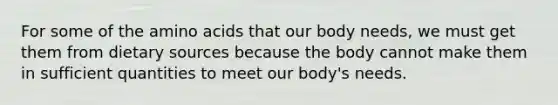 For some of the amino acids that our body needs, we must get them from dietary sources because the body cannot make them in sufficient quantities to meet our body's needs.