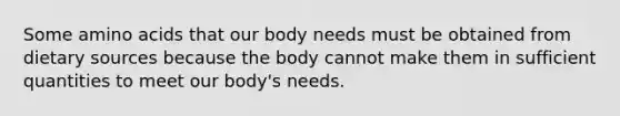 Some amino acids that our body needs must be obtained from dietary sources because the body cannot make them in sufficient quantities to meet our body's needs.