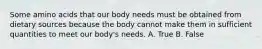 Some amino acids that our body needs must be obtained from dietary sources because the body cannot make them in sufficient quantities to meet our body's needs. A. True B. False