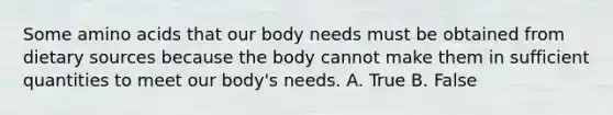 Some amino acids that our body needs must be obtained from dietary sources because the body cannot make them in sufficient quantities to meet our body's needs. A. True B. False