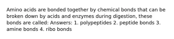 Amino acids are bonded together by chemical bonds that can be broken down by acids and enzymes during digestion, these bonds are called: Answers: 1. polypeptides 2. peptide bonds 3. amine bonds 4. ribo bonds