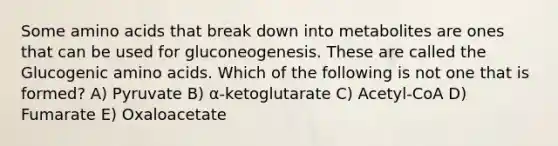 Some amino acids that break down into metabolites are ones that can be used for gluconeogenesis. These are called the Glucogenic amino acids. Which of the following is not one that is formed? A) Pyruvate B) α-ketoglutarate C) Acetyl-CoA D) Fumarate E) Oxaloacetate