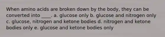 When <a href='https://www.questionai.com/knowledge/k9gb720LCl-amino-acids' class='anchor-knowledge'>amino acids</a> are broken down by the body, they can be converted into ____. a. glucose only b. glucose and nitrogen only c. glucose, nitrogen and <a href='https://www.questionai.com/knowledge/kR9thwvAYz-ketone-bodies' class='anchor-knowledge'>ketone bodies</a> d. nitrogen and ketone bodies only e. glucose and ketone bodies only