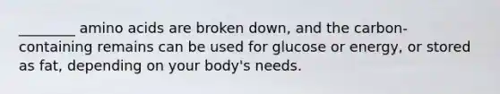 ________ amino acids are broken down, and the carbon-containing remains can be used for glucose or energy, or stored as fat, depending on your body's needs.