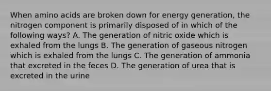 When amino acids are broken down for energy generation, the nitrogen component is primarily disposed of in which of the following ways? A. The generation of nitric oxide which is exhaled from the lungs B. The generation of gaseous nitrogen which is exhaled from the lungs C. The generation of ammonia that excreted in the feces D. The generation of urea that is excreted in the urine