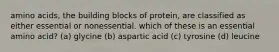 amino acids, the building blocks of protein, are classified as either essential or nonessential. which of these is an essential amino acid? (a) glycine (b) aspartic acid (c) tyrosine (d) leucine