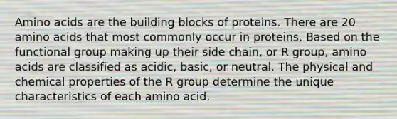 Amino acids are the building blocks of proteins. There are 20 amino acids that most commonly occur in proteins. Based on the functional group making up their side chain, or R group, amino acids are classified as acidic, basic, or neutral. The physical and chemical properties of the R group determine the unique characteristics of each amino acid.