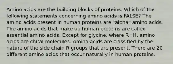 Amino acids are the building blocks of proteins. Which of the following statements concerning amino acids is FALSE? The amino acids present in human proteins are "alpha" amino acids. The amino acids that make up human proteins are called essential amino acids. Except for glycine, where R=H, amino acids are chiral molecules. Amino acids are classified by the nature of the side chain R groups that are present. There are 20 different amino acids that occur naturally in human proteins.