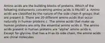 Amino acids are the building blocks of proteins. Which of the following statements concerning amino acids is FALSE? a. Amino acids are classified by the nature of the side chain R groups that are present b. There are 20 different amino acids that occur naturally in human proteins c. The amino acids that make up human proteins are only the essential amino acids d. The amino acids present in human proteins are "alpha" amino acids e. Except for glycine, that has a H as its side chain, the amino acids are chiral molecules