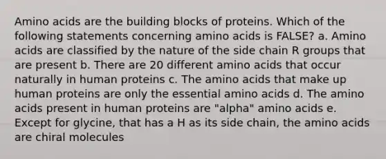 Amino acids are the building blocks of proteins. Which of the following statements concerning amino acids is FALSE? a. Amino acids are classified by the nature of the side chain R groups that are present b. There are 20 different amino acids that occur naturally in human proteins c. The amino acids that make up human proteins are only the essential amino acids d. The amino acids present in human proteins are "alpha" amino acids e. Except for glycine, that has a H as its side chain, the amino acids are chiral molecules