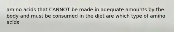 amino acids that CANNOT be made in adequate amounts by the body and must be consumed in the diet are which type of amino acids