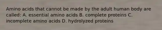 Amino acids that cannot be made by the adult human body are called: A. essential amino acids B. complete proteins C. incomplete amino acids D. hydrolyzed proteins