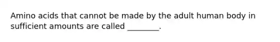 Amino acids that cannot be made by the adult human body in sufficient amounts are called ________.