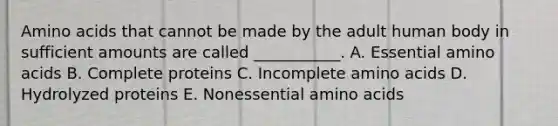 Amino acids that cannot be made by the adult human body in sufficient amounts are called ___________. A. Essential amino acids B. Complete proteins C. Incomplete amino acids D. Hydrolyzed proteins E. Nonessential amino acids