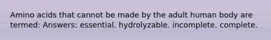 Amino acids that cannot be made by the adult human body are termed: Answers: essential. hydrolyzable. incomplete. complete.