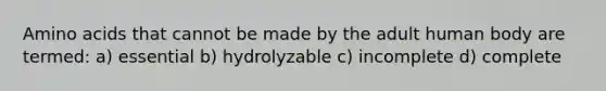 Amino acids that cannot be made by the adult human body are termed: a) essential b) hydrolyzable c) incomplete d) complete