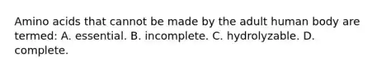 Amino acids that cannot be made by the adult human body are termed: A. essential. B. incomplete. C. hydrolyzable. D. complete.