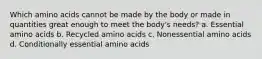 Which amino acids cannot be made by the body or made in quantities great enough to meet the body's needs? a. Essential amino acids b. Recycled amino acids c. Nonessential amino acids d. Conditionally essential amino acids