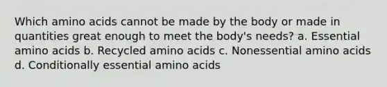 Which amino acids cannot be made by the body or made in quantities great enough to meet the body's needs? a. Essential amino acids b. Recycled amino acids c. Nonessential amino acids d. Conditionally essential amino acids