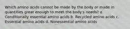 Which amino acids cannot be made by the body or made in quantities great enough to meet the body's needs? a. Conditionally essential amino acids b. Recycled amino acids c. Essential amino acids d. Nonessential amino acids