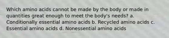 Which amino acids cannot be made by the body or made in quantities great enough to meet the body's needs? a. Conditionally essential amino acids b. Recycled amino acids c. Essential amino acids d. Nonessential amino acids