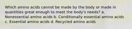 Which amino acids cannot be made by the body or made in quantities great enough to meet the body's needs? a. Nonessential amino acids b. Conditionally essential amino acids c. Essential amino acids d. Recycled amino acids