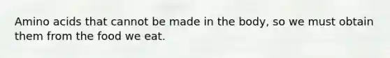 Amino acids that cannot be made in the body, so we must obtain them from the food we eat.