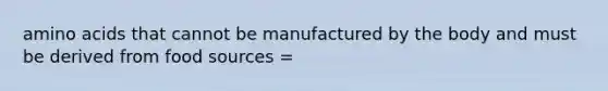 amino acids that cannot be manufactured by the body and must be derived from food sources =