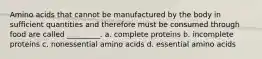 Amino acids that cannot be manufactured by the body in sufficient quantities and therefore must be consumed through food are called _________. a. complete proteins b. incomplete proteins c. nonessential amino acids d. essential amino acids