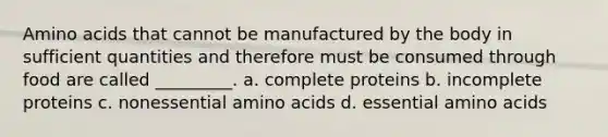 Amino acids that cannot be manufactured by the body in sufficient quantities and therefore must be consumed through food are called _________. a. complete proteins b. incomplete proteins c. nonessential amino acids d. essential amino acids