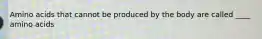 Amino acids that cannot be produced by the body are called ____ amino acids