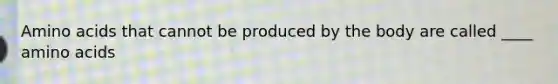 Amino acids that cannot be produced by the body are called ____ amino acids