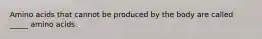 Amino acids that cannot be produced by the body are called _____ amino acids.