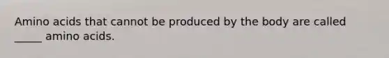Amino acids that cannot be produced by the body are called _____ amino acids.