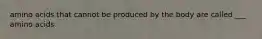 amino acids that cannot be produced by the body are called ___ amino acids